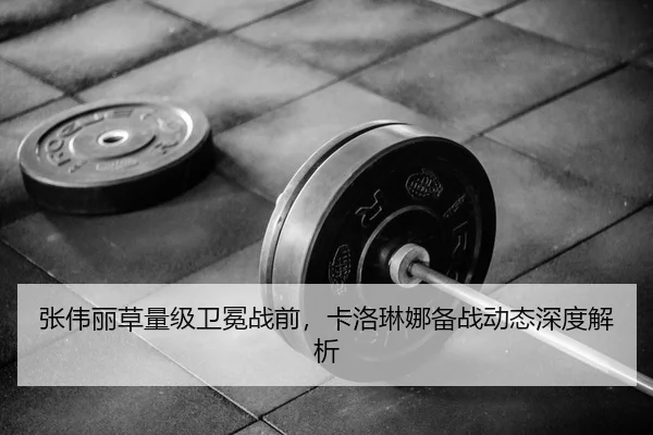张伟丽草量级卫冕战前，卡洛琳娜备战动态深度解析