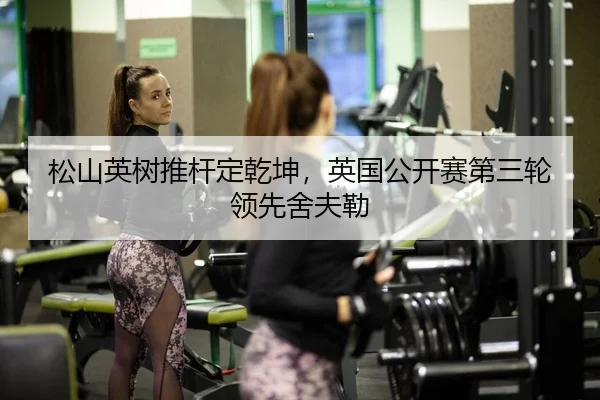 松山英树推杆定乾坤，英国公开赛第三轮领先舍夫勒